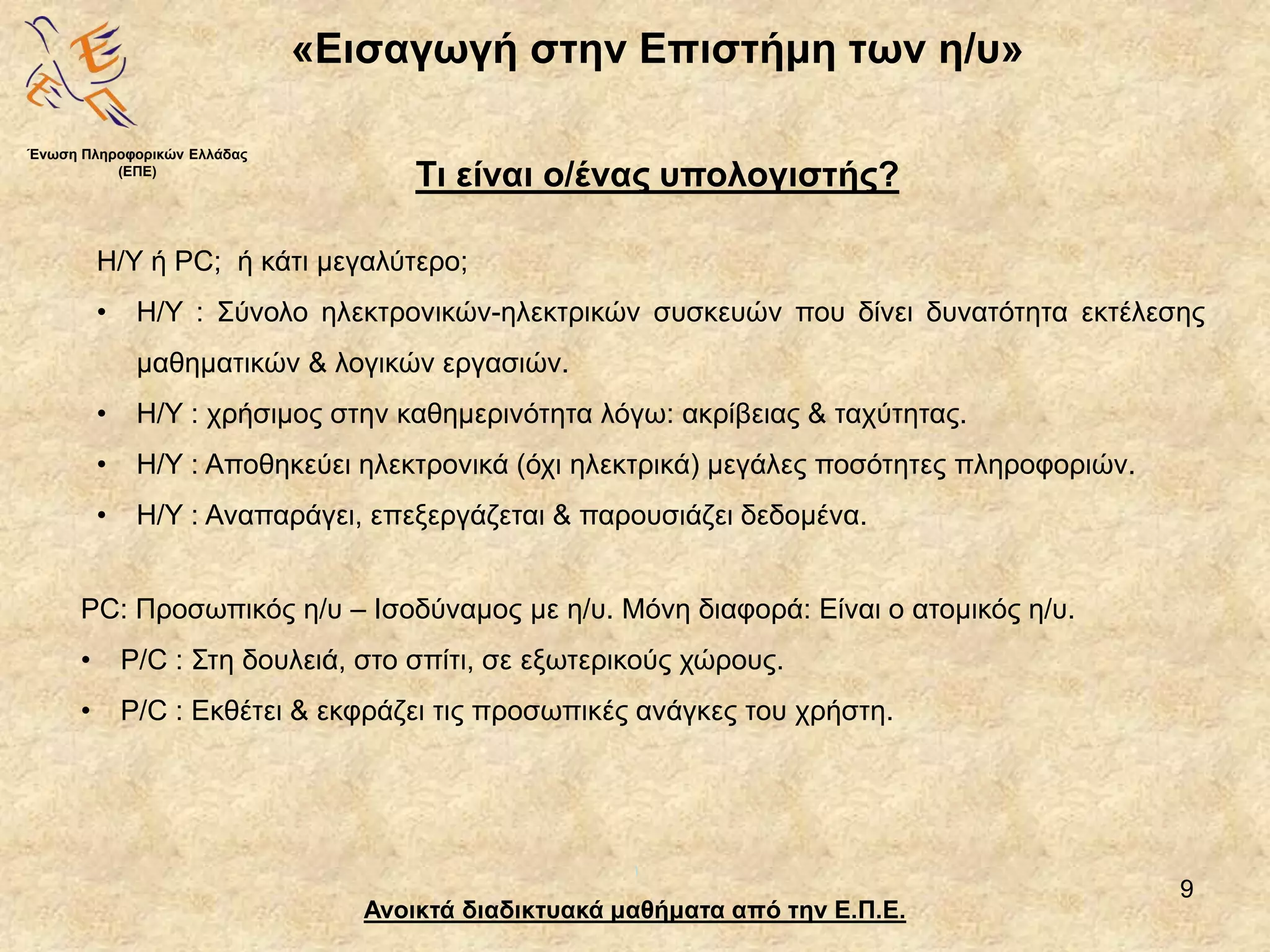 9
«Εισαγωγή στην Επιστήμη των η/υ»
Ανοικτά διαδικτυακά μαθήματα από την Ε.Π.Ε.
Τι είναι ο/ένας υπολογιστής?
Η/Υ ή PC; ή κάτι μεγαλύτερο;
• Η/Υ : Σύνολο ηλεκτρονικών-ηλεκτρικών συσκευών που δίνει δυνατότητα εκτέλεσης
μαθηματικών & λογικών εργασιών.
• Η/Υ : χρήσιμος στην καθημερινότητα λόγω: ακρίβειας & ταχύτητας.
• Η/Υ : Αποθηκεύει ηλεκτρονικά (όχι ηλεκτρικά) μεγάλες ποσότητες πληροφοριών.
• Η/Υ : Αναπαράγει, επεξεργάζεται & παρουσιάζει δεδομένα.
Ένωση Πληροφορικών Ελλάδας
(ΕΠΕ)
PC: Προσωπικός η/υ – Ισοδύναμος με η/υ. Μόνη διαφορά: Είναι ο ατομικός η/υ.
• P/C : Στη δουλειά, στο σπίτι, σε εξωτερικούς χώρους.
• P/C : Εκθέτει & εκφράζει τις προσωπικές ανάγκες του χρήστη.
 