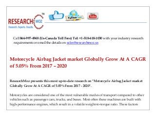 Call 866-997-4948 (Us-Canada Toll Free) Tel: +1-518-618-1030 with your industry research
requirements or email the details on sales@researchmoz.us
Motorcycle Airbag Jacket market Globally Grow At A CAGR
of 5.05% From 2017 – 2020
ResearchMoz presents this most up-to-date research on "Motorcycle Airbag Jacket market
Globally Grow At A CAGR of 5.05% From 2017 - 2020".
Motorcycles are considered one of the most vulnerable modes of transport compared to other
vehicles such as passenger cars, trucks, and buses. Most often these machines are built with
high-performance engines, which result in a volatile weight-to-torque ratio. These factors
 