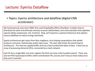1
Lecture: Eyeriss Dataflow
• Topics: Eyeriss architecture and dataflow (digital CNN
accelerator)
We had previously seen basic ANNs that used tiling/buffers/NFUs (DianNao), multiple chips to
distribute the work and eliminate memory accesses (DaDianNao), and a few examples that exploited
sparsity (Deep compression, EIE, Cnvlutin). Now, we’ll examine a spatial architecture that exploits
various dataflows to reduce energy overheads.
Spatial architectures get inputs from their neighbors, thus helping computations that exhibit
producer-consumer relationships and/or data reuse. The next slide shows the overall Eyeriss
architecture. The chip has a global buffer that has a few hundred kilo-bytes of data. It then has an
array of processing elements (PEs), connected by a mesh network.
Each PE has a single MAC unit and a register file (that can store a few hundred values). There may
also be FIFO input/output buffers within and between PEs, but we won’t discuss those today since
they aren’t essential.
 
