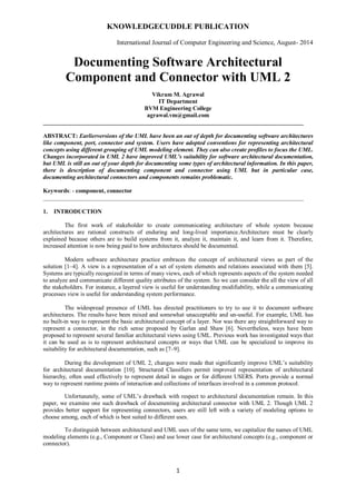 KNOWLEDGECUDDLE PUBLICATION
International Journal of Computer Engineering and Science, August- 2014
1
Documenting Software Architectural
Component and Connector with UML 2
Vikram M. Agrawal
IT Department
BVM Engineering College
agrawal.vm@gmail.com
_______________________________________________________________________________________
ABSTRACT: Earlierversions of the UML have been an out of depth for documenting software architectures
like component, port, connector and system. Users have adopted conventions for representing architectural
concepts using different grouping of UML modeling element. They can also create profiles to focus the UML.
Changes incorporated in UML 2 have improved UML’s suitability for software architectural documentation,
but UML is still an out of your depth for documenting some types of architectural information. In this paper,
there is description of documenting component and connector using UML but in particular case,
documenting architectural connectors and components remains problematic.
Keywords: - component, connector
_______________________________________________________________________________________
1. INTRODUCTION
The first work of stakeholder to create communicating architecture of whole system because
architectures are rational constructs of enduring and long-lived importance.Architecture must be clearly
explained because others are to build systems from it, analyze it, maintain it, and learn from it. Therefore,
increased attention is now being paid to how architectures should be documented.
Modern software architecture practice embraces the concept of architectural views as part of the
solution [1–4]. A view is a representation of a set of system elements and relations associated with them [5].
Systems are typically recognized in terms of many views, each of which represents aspects of the system needed
to analyze and communicate different quality attributes of the system. So we can consider the all the view of all
the stakeholders. For instance, a layered view is useful for understanding modifiability, while a communicating
processes view is useful for understanding system performance.
The widespread presence of UML has directed practitioners to try to use it to document software
architectures. The results have been mixed and somewhat unacceptable and un-useful. For example, UML has
no built-in way to represent the basic architectural concept of a layer. Nor was there any straightforward way to
represent a connector, in the rich sense proposed by Garlan and Shaw [6]. Nevertheless, ways have been
proposed to represent several familiar architectural views using UML. Previous work has investigated ways that
it can be used as is to represent architectural concepts or ways that UML can be specialized to improve its
suitability for architectural documentation, such as [7–9].
During the development of UML 2, changes were made that significantly improve UML’s suitability
for architectural documentation [10]. Structured Classifiers permit improved representation of architectural
hierarchy, often used effectively to represent detail in stages or for different USERS. Ports provide a normal
way to represent runtime points of interaction and collections of interfaces involved in a common protocol.
Unfortunately, some of UML’s drawback with respect to architectural documentation remain. In this
paper, we examine one such drawback of documenting architectural connector with UML 2. Though UML 2
provides better support for representing connectors, users are still left with a variety of modeling options to
choose among, each of which is best suited to different uses.
To distinguish between architectural and UML uses of the same term, we capitalize the names of UML
modeling elements (e.g., Component or Class) and use lower case for architectural concepts (e.g., component or
connector).
 