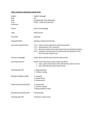 YEAR 3 ENGLISH LANGUAGE LESSON PLAN

Subject                       : English Language
Class                         : 3A
Date                          : 19 September 2011 (Monday)
Time                          : 09.00 - 10.00 am (2 periods)
Enrolment                     :

Theme                         : World of Knowledge

Topic                         : Wild animals

Focal Skill                   : Speaking

Integrated Skills             : Reading, writing and listening.

Curriculum Specifications     : 1.5.3   Listen to and understand simple factual texts
                                2.3.1   Responding to ‘Wh’ questions.
                                3.7.2   Read and understand simple factual texts by identifying details.
                                4.3.2   Complete missing words in simple texts (with guidance in the
                                        form of words and pictures)

Previous knowledge            : Pupils able to identify and name the wild animals.

Learning outcomes             : By the end of this lesson, pupils should be able to
                                   1. name, spell and pronounce the wild animals name correctly.
                                   2. talk, read and write about wild animals.

Thinking Skills (TS)          : 1. Make decisions
                                2. Problem solving

Multiple Intelligence (MI)    : 1. Linguistic
                                2. Spatial Visual
                                3. Interpersonal

Values and Citizenship (VC)   : 1. Cooperation
                                2. Love for oneself.
                                3. Being thankful to God.

Educational Emphases (EE)     : Thinking skills

Teaching aids (TA)            : Text book, activity book
 
