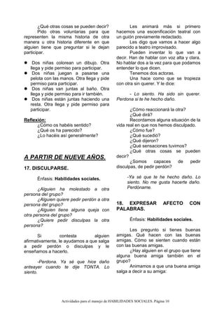 Actividades para el manejo de HABILIDADES SOCIALES. Página 10
¿Qué otras cosas se pueden decir?
Pido otras voluntarias para que
representen la misma historia de otra
manera u otra historia diferente en que
alguien tiene que preguntar si le dejan
participar.
 Dos niñas colorean un dibujo. Otra
llega y pide permiso para participar.
 Dos niñas juegan a pasarse una
pelota con las manos. Otra llega y pide
permiso para participar.
 Dos niñas van juntas al baño. Otra
llega y pide permiso para ir también.
 Dos niñas están juntas haciendo una
resta. Otra llega y pide permiso para
participar.
Reflexión:
¿Cómo os habéis sentido?
¿Qué os ha parecido?
¿Lo hacéis así generalmente?
A PARTIR DE NUEVE AÑOS.
17. DISCULPARSE.
Énfasis: Habilidades sociales.
¿Alguien ha molestado a otra
persona del grupo?
¿Alguien quiere pedir perdón a otra
persona del grupo?
¿Alguien tiene alguna queja con
otra persona del grupo?
¿Quiere pedir disculpas la otra
persona?
Si contesta alguien
afirmativamente, le ayudamos a que salga
a pedir perdón o disculpas y le
enseñamos a hacerlo.
-Perdona. Ya sé que hice daño
anteayer cuando te dije TONTA. Lo
siento.
Les animará más si primero
hacemos una escenificación teatral con
un guión previamente redactado.
Les digo que vamos a hacer algo
parecido a teatro improvisado.
Pueden inventar lo que van a
decir. Han de hablar con voz alta y clara.
No hablar dos a la vez para que podamos
entender lo que dicen.
Tenemos dos actoras.
Una hace como que se tropieza
con otra sin querer. Y le dice:
- Lo siento. Ha sido sin querer.
Perdona si te he hecho daño.
¿Cómo reaccionará la otra?
¿Qué dirá?
Recordamos alguna situación de la
vida real en que nos hemos disculpado.
¿Cómo fue?
¿Qué sucedió?
¿Qué dijeron?
¿Qué sensaciones tuvimos?
¿Qué otras cosas se pueden
decir?
¿Somos capaces de pedir
disculpas, de pedir perdón?
-Ya sé que te he hecho daño. Lo
siento. No me gusta hacerte daño.
Perdóname.
18. EXPRESAR AFECTO CON
PALABRAS.
Énfasis: Habilidades sociales.
Les pregunto si tienes buenas
amigas. Qué hacen con las buenas
amigas. Cómo se sienten cuando están
con las buenas amigas.
¿Hay alguien en el grupo que tiene
alguna buena amiga también en el
grupo?
Animamos a que una buena amiga
salga a decir a su amiga:
 