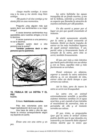 Actividades para el manejo de HABILIDADES SOCIALES. Página 11
-Juego mucho contigo. A veces
voy a tu casa y me siento muy bien
contigo.
-Me gusta ir al cine contigo y me
siento feliz en esos momentos.
Pregunto ¿hay alguien más que
quiere decir sus sentimientos a su mejor
amiga?
A veces tenemos sentimientos muy
agradables para nuestras amigas y no se
lo decimos.
A veces queremos a una persona y
no se lo decimos.
¿Alguien quiere decir a otra
persona que la quiere?
También podemos decir a otra
persona que la queremos.
19. FÁBULA DE LA OSTRA Y EL
PEZ
Cuento.
Énfasis: Habilidades sociales.
Pido dos voluntarias para que
hagan teatralización de lo que yo leo.
Una hace de ostra y otra de pez.
Harán la mímica correspondiente según
voy leyendo el cuento.
Érase una vez una ostra y un
pez.
La ostra habitaba las aguas
tranquilas de un fondo marino, y era
tal la belleza, colorido y armonía de
su aspecto que llamaba la atención de
cuantos animales por allí pasaban.
Un día acertó a pasar por el
lugar un pez que quedó encantado al
instante.
Se sintió sumamente atraído
por la ostra y deseó conocerla al
instante. Sintió un fuerte impulso de
entrar en los más recónditos lugares
de aquél animal misterioso. Y así,
partió veloz y bruscamente hacía el
corazón de la ostra, pero ésta se
cerró, también bruscamente.
El pez, por más y más intentos
que hacía para abrirlas con sus aletas
y con su boca, aquellas más y más
fuertemente se cerraban.
Pensó entonces en alejarse,
esperar a cuando la ostra estuviera
abierta y, en un descuido de ésta,
entrar veloz sin darle tiempo a que
cerrara sus valvas.
Así lo hizo, pero de nuevo la
ostra se cerró con brusquedad.
La ostra era un animal
extremadamente sensible y percibía
cuántos mínimos cambios en el agua
ocurrían, y así, cuando el pez iniciaba
el movimiento de acercarse, ésta se
percataba de ello y al instante
cerraba sus valvas.
El pez, triste, se preguntaba
¿por qué la ostra le temía? ¿Cómo
podría decirle que lo que deseaba era
conocerla y no causarle daño alguno?
¿Cómo decirle que lo único que
 