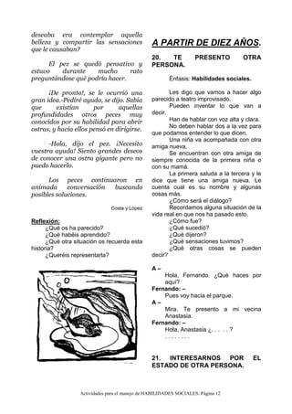 Actividades para el manejo de HABILIDADES SOCIALES. Página 12
deseaba era contemplar aquella
belleza y compartir las sensaciones
que le causaban?
El pez se quedó pensativo y
estuvo durante mucho rato
preguntándose qué podría hacer.
¡De pronto!, se le ocurrió una
gran idea.-Pediré ayuda, se dijo. Sabía
que existían por aquellas
profundidades otros peces muy
conocidos por su habilidad para abrir
ostras, y hacia ellos pensó en dirigirse.
-Hola, dijo el pez. ¡Necesito
vuestra ayuda! Siento grandes deseos
de conocer una ostra gigante pero no
puedo hacerlo.
Los peces continuaron en
animada conversación buscando
posibles soluciones.
Costa y López
Reflexión:
¿Qué os ha parecido?
¿Qué habéis aprendido?
¿Qué otra situación os recuerda esta
historia?
¿Queréis representarla?
A PARTIR DE DIEZ AÑOS.
20. TE PRESENTO OTRA
PERSONA.
Énfasis: Habilidades sociales.
Les digo que vamos a hacer algo
parecido a teatro improvisado.
Pueden inventar lo que van a
decir.
Han de hablar con voz alta y clara.
No deben hablar dos a la vez para
que podamos entender lo que dicen.
Una niña va acompañada con otra
amiga nueva.
Se encuentran con otra amiga de
siempre conocida de la primera niña o
con su mamá.
La primera saluda a la tercera y le
dice que tiene una amiga nueva. Le
cuenta cual es su nombre y algunas
cosas más.
¿Cómo será el diálogo?
Recordamos alguna situación de la
vida real en que nos ha pasado esto.
¿Cómo fue?
¿Qué sucedió?
¿Qué dijeron?
¿Qué sensaciones tuvimos?
¿Qué otras cosas se pueden
decir?
A –
Hola, Fernando. ¿Qué haces por
aquí?
Fernando: –
Pues voy hacia el parque.
A –
Mira. Te presento a mi vecina
Anastasia.
Fernando: –
Hola, Anastasia ¿. . . . . ?
. . . . . . . .
21. INTERESARNOS POR EL
ESTADO DE OTRA PERSONA.
 
