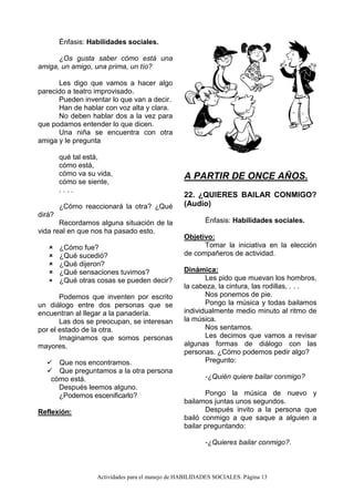 Actividades para el manejo de HABILIDADES SOCIALES. Página 13
Énfasis: Habilidades sociales.
¿Os gusta saber cómo está una
amiga, un amigo, una prima, un tío?
Les digo que vamos a hacer algo
parecido a teatro improvisado.
Pueden inventar lo que van a decir.
Han de hablar con voz alta y clara.
No deben hablar dos a la vez para
que podamos entender lo que dicen.
Una niña se encuentra con otra
amiga y le pregunta
qué tal está,
cómo está,
cómo va su vida,
cómo se siente,
. . . .
¿Cómo reaccionará la otra? ¿Qué
dirá?
Recordamos alguna situación de la
vida real en que nos ha pasado esto.
 ¿Cómo fue?
 ¿Qué sucedió?
 ¿Qué dijeron?
 ¿Qué sensaciones tuvimos?
 ¿Qué otras cosas se pueden decir?
Podemos que inventen por escrito
un diálogo entre dos personas que se
encuentran al llegar a la panadería.
Las dos se preocupan, se interesan
por el estado de la otra.
Imaginamos que somos personas
mayores.
 Que nos encontramos.
 Que preguntamos a la otra persona
cómo está.
Después leemos alguno.
¿Podemos escenificarlo?
Reflexión:
A PARTIR DE ONCE AÑOS.
22. ¿QUIERES BAILAR CONMIGO?
(Audio)
Énfasis: Habilidades sociales.
Objetivo:
Tomar la iniciativa en la elección
de compañeros de actividad.
Dinámica:
Les pido que muevan los hombros,
la cabeza, la cintura, las rodillas, . . .
Nos ponemos de pie.
Pongo la música y todas bailamos
individualmente medio minuto al ritmo de
la música.
Nos sentamos.
Les decimos que vamos a revisar
algunas formas de diálogo con las
personas. ¿Cómo podemos pedir algo?
Pregunto:
-¿Quién quiere bailar conmigo?
Pongo la música de nuevo y
bailamos juntas unos segundos.
Después invito a la persona que
bailó conmigo a que saque a alguien a
bailar preguntando:
-¿Quieres bailar conmigo?.
 