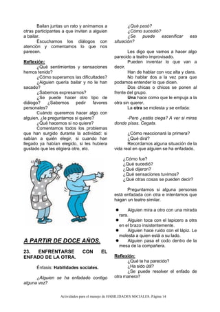Actividades para el manejo de HABILIDADES SOCIALES. Página 14
Bailan juntas un rato y animamos a
otras participantes a que inviten a alguien
a bailar.
Escuchamos los diálogos con
atención y comentamos lo que nos
parecen.
Reflexión:
¿Qué sentimientos y sensaciones
hemos tenido?
¿Cómo superamos las dificultades?
¿Alguien quería bailar y no le han
sacado?
¿Sabemos expresarnos?
¿Se puede hacer otro tipo de
diálogo? ¿Sabemos pedir favores
personales?
Cuándo queremos hacer algo con
alguien, ¿le preguntamos si quiere?
¿Qué hacemos si no quiere?
Comentamos todos los problemas
que han surgido durante la actividad: si
sabían a quién elegir, si cuando han
llegado ya habían elegido, si les hubiera
gustado que les eligiera otro, etc.
A PARTIR DE DOCE AÑOS.
23. ENFRENTARSE CON EL
ENFADO DE LA OTRA.
Énfasis: Habilidades sociales.
¿Alguien se ha enfadado contigo
alguna vez?
¿Qué pasó?
¿Cómo sucedió?
¿Se puede escenificar esa
situación?
Les digo que vamos a hacer algo
parecido a teatro improvisado.
Pueden inventar lo que van a
decir.
Han de hablar con voz alta y clara.
No hablar dos a la vez para que
podamos entender lo que dicen.
Dos chicas o chicos se ponen al
frente del grupo.
Una hace como que le empuja a la
otra sin querer.
La otra se molesta y se enfada:
-Pero ¿estás ciega? A ver si miras
donde pisas. Cegata.
¿Cómo reaccionará la primera?
¿Qué dirá?
Recordamos alguna situación de la
vida real en que alguien se ha enfadado.
¿Cómo fue?
¿Qué sucedió?
¿Qué dijeron?
¿Qué sensaciones tuvimos?
¿Qué otras cosas se pueden decir?
Preguntamos si alguna personas
está enfadada con otra e intentamos que
hagan un teatro similar.
 Alguien mira a otro con una mirada
rara.
 Alguien toca con el lapicero a otra
en el brazo insistentemente.
 Alguien hace ruido con el lápiz. Le
molesta a quien está a su lado.
 Alguien pasa el codo dentro de la
mesa de la compañera.
Reflexión:
¿Qué te ha parecido?
¿Ha sido útil?
¿Se puede resolver el enfado de
otra manera?
 
