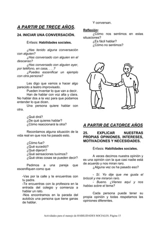 Actividades para el manejo de HABILIDADES SOCIALES. Página 15
A PARTIR DE TRECE AÑOS.
24. INICIAR UNA CONVERSACIÓN.
Énfasis: Habilidades sociales.
¿Has tenido alguna conversación
con alguien?
¿Has conversado con alguien en el
descanso?
¿Has conversado con alguien ayer,
por teléfono, en casa, . . .?
¿Puedes escenificar un ejemplo
con otra persona?
Les digo que vamos a hacer algo
parecido a teatro improvisado.
Pueden inventar lo que van a decir.
Han de hablar con voz alta y clara.
No hablar dos a la vez para que podamos
entender lo que dicen.
Una persona quiere hablar con
otra.
¿Qué dirá?
¿De qué quieres hablar?
¿Cómo reaccionará la otra?
Recordamos alguna situación de la
vida real en que nos ha pasado esto.
¿Cómo fue?
¿Qué sucedió?
¿Qué dijeron?
¿Qué sensaciones tuvimos?
¿Qué otras cosas se pueden decir?
Pedimos a una pareja que
escenifiquen como que
-Vas por la calle y te encuentras con
tu padre.
-Te encuentras con la profesora en la
entrada del colegio y comienza a
hablar un rato.
-Nos encontramos en la parada del
autobús una persona que tiene ganas
de hablar.
Y conversan.
Reflexión:
¿Cómo nos sentimos en estas
situaciones?
¿Es fácil hablar?
¿Cómo no sentimos?
A PARTIR DE CATORCE AÑOS
25. EXPLICAR NUESTRAS
PROPIAS OPINIONES, INTERESES,
MOTIVACIONES Y NECESIDADES.
Énfasis: Habilidades sociales.
A veces decimos nuestra opinión y
es una opinión con la que casi nadie está
de acuerdo y nos miran raro.
¿Alguna vez os ha pasado eso?
- Sí. Yo dije que me gusta el
brócoli y me miraron raro.
- Bueno. ¿Vienes aquí y nos
hablas sobre el tema?
Cada persona puede tener su
propia opinión y todas respetamos las
opiniones diferentes.
 