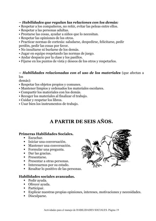 Actividades para el manejo de HABILIDADES SOCIALES. Página 19
– Habilidades que regulan las relaciones con los demás:
• Respetar a los compañeros, no reñir, evitar las peleas entre ellos.
• Respetar a las personas adultas.
• Prestarse las cosas, ayudar a niños que lo necesitan.
• Respetar las opiniones de los otros.
• Practicar normas de cortesía: saludarse, despedirse, felicitarse, pedir
perdón, pedir las cosas por favor.
• No insultarse ni burlarse de los demás.
• Jugar en equipo respetando las normas de juego.
• Andar despacio por la clase y los pasillos.
• Fijarse en los puntos de vista y deseos de los otros y respetarlos.
– Habilidades relacionadas con el uso de los materiales (que afectan a
los
demás):
• Respetar los objetos propios y comunes.
• Mantener limpios y ordenados los materiales escolares.
• Compartir los materiales con los demás.
• Recoger los materiales al finalizar el trabajo.
• Cuidar y respetar los libros.
• Usar bien los instrumentos de trabajo.
A PARTIR DE SEIS AÑOS.
Primeras Habilidades Sociales.
 Escuchar.
 Iniciar una conversación.
 Mantener una conversación.
 Formular una pregunta.
 Dar las gracias.
 Presentarse.
 Presentar a otras personas.
 Interesarnos por su estado.
 Resaltar lo positivo de las personas.
Habilidades sociales avanzadas.
 Pedir ayuda.
 Ofrecer ayuda.
 Participar.
 Explicar nuestras propias opiniones, intereses, motivaciones y necesidades.
 Disculparse.
 