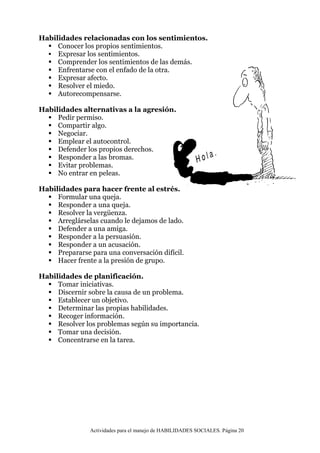 Actividades para el manejo de HABILIDADES SOCIALES. Página 20
Habilidades relacionadas con los sentimientos.
 Conocer los propios sentimientos.
 Expresar los sentimientos.
 Comprender los sentimientos de las demás.
 Enfrentarse con el enfado de la otra.
 Expresar afecto.
 Resolver el miedo.
 Autorecompensarse.
Habilidades alternativas a la agresión.
 Pedir permiso.
 Compartir algo.
 Negociar.
 Emplear el autocontrol.
 Defender los propios derechos.
 Responder a las bromas.
 Evitar problemas.
 No entrar en peleas.
Habilidades para hacer frente al estrés.
 Formular una queja.
 Responder a una queja.
 Resolver la vergüenza.
 Arreglárselas cuando le dejamos de lado.
 Defender a una amiga.
 Responder a la persuasión.
 Responder a un acusación.
 Prepararse para una conversación difícil.
 Hacer frente a la presión de grupo.
Habilidades de planificación.
 Tomar iniciativas.
 Discernir sobre la causa de un problema.
 Establecer un objetivo.
 Determinar las propias habilidades.
 Recoger información.
 Resolver los problemas según su importancia.
 Tomar una decisión.
 Concentrarse en la tarea.
 