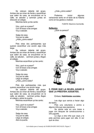 Actividades para el manejo de HABILIDADES SOCIALES. Página 3
Se colocan delante del grupo.
Ambas dos se miran de frente y escenifican
que salen de casa, se encuentran en la
calle, se saludan y caminan juntas en
dirección al colegio.
Mientras tanto yo les canto:
Hoy ¿qué va a pasar?
Con el brazo a las amigas
Voy a saludar.
Salgo de casa.
Voy por la calle.
¿Hola ¿cómo estás?
Pido otras dos participantes que
quieran escenificar una acción algo más
larga.
Se colocan delante del grupo.
Ambas dos se miran de frente y escenifican
que salen de casa, se encuentran en la
calle, se saludan, caminan juntas y llegan
al colegio.
Mientras escenifican yo les canto:
Hoy ¿qué va a pasar?
Con el brazo a las amigas
Voy a saludar.
Salgo de casa.
Voy por la calle.
Llego al colegio.
¿Hola ¿cómo estás?
Pido dos participantes más que
quieran escenificar una acción larga.
Se colocan delante del grupo.
Ambas dos se miran de frente y escenifican
que salen de casa, se encuentran en la
calle, se saludan, caminan juntas, llegan
al colegio y abren la puerta.
Mientras escenifican yo les canto:
Hoy ¿qué va a pasar?
Con el brazo a las amigas
Voy a saludar.
Salgo de casa.
Voy por la calle.
Llego al colegio.
Abro la puerta.
¿Hola ¿cómo estás?
Podemos incluir algunas
variaciones tanto en el texto de la historia
como en los gestos a realizar.
FUENTE: Maximino Carchenilla.
Reflexión:
¿Qué os parece?
5. PEDIR QUE LA DEJEN JUGAR O
QUE LA PRESTEN JUGUETES.
Énfasis: Habilidades sociales.
Les digo que vamos a hacer algo
de teatro.
Pido una voluntaria o animo a
alguna niña que sea expresiva.
Se sienta sola en una mesa a
jugar con bloques de construcciones u
otro juguete.
Le digo a otra niña que vaya y le
pida permiso para jugar con ella. A ver
qué se dice:
 