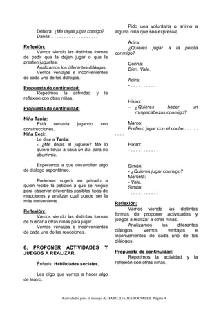 Actividades para el manejo de HABILIDADES SOCIALES. Página 4
Débora: ¿Me dejas jugar contigo?
Danila: . . . . . . . . . . . . . . . . . . .
Reflexión:
Vamos viendo las distintas formas
de pedir que la dejen jugar o que la
presten juguetes.
Analizamos los diferentes diálogos.
Vemos ventajas e inconvenientes
de cada uno de los diálogos.
Propuesta de continuidad:
Repetimos la actividad y la
reflexión con otras niñas.
Propuesta de continuidad:
Niña Tania:
Está sentada jugando con
construcciones.
Niña Ceci:
Le dice a Tania:
- ¿Me dejas el juguete? Me lo
quiero llevar a casa un día para no
aburrirme.
Esperamos a que desarrollen algo
de diálogo espontáneo.
Podemos sugerir en privado a
quien recibe la petición a que se niegue
para observar diferentes posibles tipos de
reacciones y analizar cual puede ser la
más conveniente.
Reflexión:
Vamos viendo las distintas formas
de buscar a otras niñas para jugar.
Vemos ventajas e inconvenientes
de cada una de las reacciones.
6. PROPONER ACTIVIDADES Y
JUEGOS A REALIZAR.
Énfasis: Habilidades sociales.
Les digo que vamos a hacer algo
de teatro.
Pido una voluntaria o animo a
alguna niña que sea expresiva.
Adira:
¿Quieres jugar a la pelota
conmigo?
Corina:
Bien. Vale.
Adira:
- . . . . . . . . . . .
Hikiro:
 ¿Quieres hacer un
rompecabezas conmigo?
Marco:
Prefiero jugar con el coche . . . . .
. . . .
Hikiro:
- . . . . . . . . . . .
Simón:
- ¿Quieres jugar conmigo?
Marcela:
- Vale.
Simón:
- . . . . . . . . . . .
Reflexión:
Vamos viendo las distintas
formas de proponer actividades y
juegos a realizar a otras niñas.
Analizamos los diferentes
diálogos. Vemos ventajas e
inconvenientes de cada uno de los
diálogos.
Propuesta de continuidad:
Repetimos la actividad y la
reflexión con otras niñas.
 