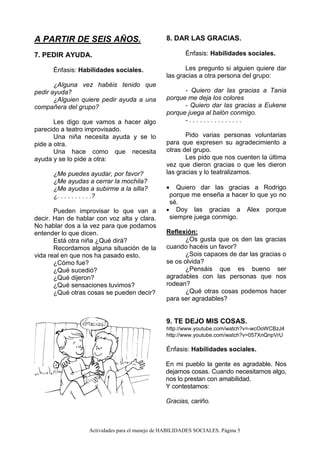 Actividades para el manejo de HABILIDADES SOCIALES. Página 5
A PARTIR DE SEIS AÑOS.
7. PEDIR AYUDA.
Énfasis: Habilidades sociales.
¿Alguna vez habéis tenido que
pedir ayuda?
¿Alguien quiere pedir ayuda a una
compañera del grupo?
Les digo que vamos a hacer algo
parecido a teatro improvisado.
Una niña necesita ayuda y se lo
pide a otra.
Una hace como que necesita
ayuda y se lo pide a otra:
¿Me puedes ayudar, por favor?
¿Me ayudas a cerrar la mochila?
¿Me ayudas a subirme a la silla?
¿. . . . . . . . . .?
Pueden improvisar lo que van a
decir. Han de hablar con voz alta y clara.
No hablar dos a la vez para que podamos
entender lo que dicen.
Está otra niña ¿Qué dirá?
Recordamos alguna situación de la
vida real en que nos ha pasado esto.
¿Cómo fue?
¿Qué sucedió?
¿Qué dijeron?
¿Qué sensaciones tuvimos?
¿Qué otras cosas se pueden decir?
8. DAR LAS GRACIAS.
Énfasis: Habilidades sociales.
Les pregunto si alguien quiere dar
las gracias a otra persona del grupo:
- Quiero dar las gracias a Tania
porque me deja los colores
- Quiero dar las gracias a Eukene
porque juega al balón conmigo.
- . . . . . . . . . . . . . . .
Pido varias personas voluntarias
para que expresen su agradecimiento a
otras del grupo.
Les pido que nos cuenten la última
vez que dieron gracias o que les dieron
las gracias y lo teatralizamos.
 Quiero dar las gracias a Rodrigo
porque me enseña a hacer lo que yo no
sé.
 Doy las gracias a Alex porque
siempre juega conmigo.
Reflexión:
¿Os gusta que os den las gracias
cuando hacéis un favor?
¿Sois capaces de dar las gracias o
se os olvida?
¿Pensáis que es bueno ser
agradables con las personas que nos
rodean?
¿Qué otras cosas podemos hacer
para ser agradables?
9. TE DEJO MIS COSAS.
http://www.youtube.com/watch?v=-wcOoWCBzJ4
http://www.youtube.com/watch?v=057XnQnpVrU
Énfasis: Habilidades sociales.
En mi pueblo la gente es agradable. Nos
dejamos cosas. Cuando necesitamos algo,
nos lo prestan con amabilidad.
Y contestamos:
Gracias, cariño.
 