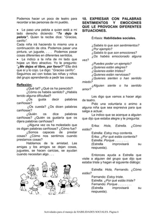 Actividades para el manejo de HABILIDADES SOCIALES. Página 6
Podemos hacer un poco de teatro para
recordar a las personas de mi pueblo.
 Le paso una pelota a quien está a mi
lado derecho diciendo: “Te dejo la
pelota”. Quien la recibe dice: “Gracias,
cariño”.
Cada niña irá haciendo lo mismo una a
continuación de otra. Podemos pasar una
pintura, un juguete, . . . Podemos pasar
cosas diferentes en diferentes sentidos.
 Le indico a la niña de mi lado que
hojee un libro atractivo. Yo le pregunto:
“¿Me dejas el libro, por favor?” Ella dirá
que sí y lo cojo. Le digo: “Gracias cariño”.
Seguimos así con todas las niñas y niños
del grupo aprendiendo a pedir las cosas.
Reflexión:
¿Qué tal? ¿Qué os ha parecido?
¿Cómo os habéis sentido? ¿Habéis
tenido alguna dificultad?
¿Os gusta decir palabras
cariñosas?
¿Os cuesta? ¿Os dicen palabras
cariñosas?
¿Quién os dice palabras
cariñosas? ¿Quién os gustaría que os
dijera palabras cariñosas?
¿Alguna vez os ha molestado que
os digan palabras cariñosas? ¿Cómo fue?
¿Somos capaces de prestar
cosas? ¿Cómo nos sentimos cuando
prestamos cosas?
Hablamos de la amistad. Las
amigas y los amigos se dejan cosas,
juguetes, se hacen caricias, se ayudan
cuando necesitan algo . . .
10. EXPRESAR CON PALABRAS
SENTIMIENTOS Y EMOCIONES
QUE LE PROVOCAN DIFERENTES
SITUACIONES.
Énfasis: Habilidades sociales.
¿Sabéis lo que son sentimientos?
¿Por ejemplo?
¿Sabéis lo que son emociones?
¿Os habéis emocionado alguna
vez?
¿Puedes poder un ejemplo?
¿Quienes están alegres?
¿Quienes están tristes?
¿Quienes están nerviosas?
¿Quienes sienten o han sentido
miedo?
¿Alguien siente o ha sentido
amor?
Les digo que vamos a hacer algo
de teatro.
Pido una voluntaria o animo a
alguna niña que sea expresiva para que
salga a actuar.
La indico que se acerque a alguien
que dijo que estaba alegre y le pregunta:
Erika: Hola, Estrella. ¿Cómo
estás?
Estrella: Estoy muy contenta.
Erika: ¿Por qué estás contenta?
Estrella: Porque . . . . . . . .
(Estrella improvisará su
respuesta).
Entonces ayuda a Estrella que
visite a alguien del grupo que dijo que
estaba triste y hagan el siguiente diálogo:
Estrella: Hola, Fernando. ¿Cómo
estás?
Fernando: Estoy triste.
Estrella: ¿Por qué estás triste?
Fernando: Porque . . . . . . . .
(Estrella improvisará su
respuesta).
 
