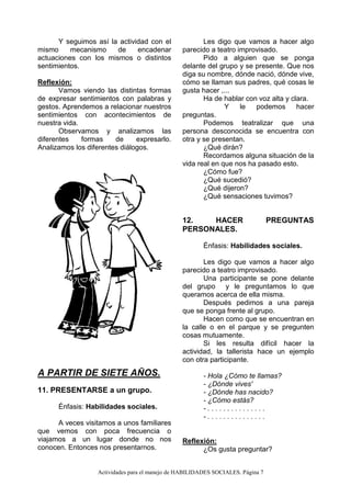Actividades para el manejo de HABILIDADES SOCIALES. Página 7
Y seguimos así la actividad con el
mismo mecanismo de encadenar
actuaciones con los mismos o distintos
sentimientos.
Reflexión:
Vamos viendo las distintas formas
de expresar sentimientos con palabras y
gestos. Aprendemos a relacionar nuestros
sentimientos con acontecimientos de
nuestra vida.
Observamos y analizamos las
diferentes formas de expresarlo.
Analizamos los diferentes diálogos.
A PARTIR DE SIETE AÑOS.
11. PRESENTARSE a un grupo.
Énfasis: Habilidades sociales.
A veces visitamos a unos familiares
que vemos con poca frecuencia o
viajamos a un lugar donde no nos
conocen. Entonces nos presentarnos.
Les digo que vamos a hacer algo
parecido a teatro improvisado.
Pido a alguien que se ponga
delante del grupo y se presente. Que nos
diga su nombre, dónde nació, dónde vive,
cómo se llaman sus padres, qué cosas le
gusta hacer ,...
Ha de hablar con voz alta y clara.
Y le podemos hacer
preguntas.
Podemos teatralizar que una
persona desconocida se encuentra con
otra y se presentan.
¿Qué dirán?
Recordamos alguna situación de la
vida real en que nos ha pasado esto.
¿Cómo fue?
¿Qué sucedió?
¿Qué dijeron?
¿Qué sensaciones tuvimos?
12. HACER PREGUNTAS
PERSONALES.
Énfasis: Habilidades sociales.
Les digo que vamos a hacer algo
parecido a teatro improvisado.
Una participante se pone delante
del grupo y le preguntamos lo que
queramos acerca de ella misma.
Después pedimos a una pareja
que se ponga frente al grupo.
Hacen como que se encuentran en
la calle o en el parque y se pregunten
cosas mutuamente.
Si les resulta difícil hacer la
actividad, la tallerista hace un ejemplo
con otra participante.
- Hola ¿Cómo te llamas?
- ¿Dónde vives'
- ¿Dónde has nacido?
- ¿Cómo estás?
- . . . . . . . . . . . . . . .
- . . . . . . . . . . . . . . .
Reflexión:
¿Os gusta preguntar?
 