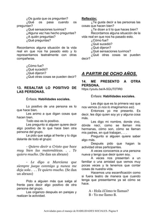 Actividades para el manejo de HABILIDADES SOCIALES. Página 8
¿Os gusta que os pregunten?
¿Qué os pasa cuando os
preguntan?
¿Qué sensaciones tuvimos?
¿Alguna vez has hecho preguntas?
¿A quién preguntas?
¿Qué preguntas?
Recordamos alguna situación de la vida
real en que nos ha pasado esto y lo
representamos teatralmente con otras
compañeras.
¿Cómo fue?
¿Qué sucedió?
¿Qué dijeron?
¿Qué otras cosas se pueden decir?
13. RESALTAR LO POSITIVO DE
LAS PERSONAS.
Énfasis: Habilidades sociales.
Lo positivo de una persona es lo
que hace bien.
Les animo a que digan cosas que
hacen bien.
Todo eso es lo positivo.
Les pregunto si alguien quiere decir
algo positivo de lo que hace bien otra
persona del grupo.
Le pido que salga al frente y lo diga
delante de todo el grupo:
- Quiero decir a Cristo que hace
muy bien las matemáticas. . . Te
quiero mucho. (Se dan un abrazo)
- Le digo a Marciana que
siempre juega conmigo y nunca me
deja sola . . . Te quiero mucho. (Se dan
un abrazo)
Pido a alguien más que salga al
frente para decir algo positivo de otra
persona del grupo.
Las organizo después en parejas y
realizan la actividad.
Reflexión:
¿Te gusta decir a las personas las
cosas que hacen bien?
¿Te dicen a tí lo que haces bien?
Recordamos alguna situación de la
vida real en que nos ha pasado esto.
¿Cómo fue?
¿Qué sucedió?
¿Qué dijeron?
¿Qué sensaciones tuvimos?
¿Qué otras cosas se pueden
decir?
A PARTIR DE OCHO AÑOS.
14. ME PRESENTO A OTRA
PERSONA.
https://youtu.be/A-5GUT0TlR0
Énfasis: Habilidades sociales.
Les digo que es la primera vez que
nos vemos (o nos lo imaginamos así).
Entonces yo me presento. Es
decir, les digo quien soy yo y alguna cosa
más.
Les digo mi nombre, donde vivo,
dónde nací, como se llaman mis
hermanas, cómo son, cómo se llaman
mis padres, en qué trabajan, . . .
Pregunto si alguien quiere saber
algo más.
Después pido que hagan la
actividad otras participantes.
A veces conocemos a una persona
nueva y tengo que decir quien soy.
A veces nos presentan a un
familiar o una amistad que vemos muy
pocas veces y la tenemos que contar
cosas de nuestra vida.
Hacemos una escenificación como
si fuera teatro de manera que cuando
tenga que presentarme ya sé cómo se
hace.
A - Hola ¿Cómo te llamas?
B - Yo me llamo B.
 