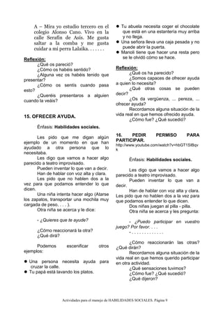 Actividades para el manejo de HABILIDADES SOCIALES. Página 9
A – Mira yo estudio tercero en el
colegio Alonso Cano. Vivo en la
calle Serafín de Asís. Me gusta
saltar a la comba y me gusta
cuidar a mi perra Lalaika. . . . . . .
Reflexión:
¿Qué os pareció?
¿Cómo os habéis sentido?
¿Alguna vez os habéis tenido que
presentar?
¿Cómo os sentís cuando pasa
esto?
¿Queréis presentaros a alguien
cuando la veáis?
15. OFRECER AYUDA.
Énfasis: Habilidades sociales.
Les pido que me digan algún
ejemplo de un momento en que han
ayudado a otra persona que lo
necesitaba.
Les digo que vamos a hacer algo
parecido a teatro improvisado.
Pueden inventar lo que van a decir.
Han de hablar con voz alta y clara.
Les pido que no hablen dos a la
vez para que podamos entender lo que
dicen.
Una niña intenta hacer algo (Atarse
los zapatos, transportar una mochila muy
cargada de peso, . . . ).
Otra niña se acerca y le dice:
- ¿Quieres que te ayude?
¿Cómo reaccionará la otra?
¿Qué dirá?
Podemos escenificar otros
ejemplos:
 Una persona necesita ayuda para
cruzar la calle.
 Tu papá está lavando los platos.
 Tu abuela necesita coger el chocolate
que está en una estantería muy arriba
y no llega.
 Una señora lleva una caja pesada y no
puede abrir la puerta.
 Manoli tiene que hacer una resta pero
se le olvidó cómo se hace.
Reflexión:
¿Qué os ha parecido?
¿Somos capaces de ofrecer ayuda
a quien lo necesita?
¿Qué otras cosas se pueden
decir?
¿Os da vergüenza, ... pereza, ...
ofrecer ayuda?
Recordamos alguna situación de la
vida real en que hemos ofrecido ayuda.
¿Cómo fue? ¿Qué sucedió?
16. PEDIR PERMISO PARA
PARTICIPAR.
http://www.youtube.com/watch?v=hbGT1SIBqv
k
Énfasis: Habilidades sociales.
Les digo que vamos a hacer algo
parecido a teatro improvisado.
Pueden inventar lo que van a
decir.
Han de hablar con voz alta y clara.
Les pido que no hablen dos a la vez para
que podamos entender lo que dicen.
Dos niñas juegan al pilla - pilla.
Otra niña se acerca y les pregunta:
- ¿Puedo participar en vuestro
juego? Por favor. . . .
- . . . . . . . . . . . . .
¿Cómo reaccionarán las otras?
¿Qué dirán?
Recordamos alguna situación de la
vida real en que hemos querido participar
en otra actividad.
¿Qué sensaciones tuvimos?
¿Cómo fue? ¿Qué sucedió?
¿Qué dijeron?
 
