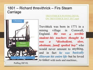e is e
1801 – Richard
Carriage
threvithrick – Firs Steam
TREVITHICK'S PUFFING DEVIL
ON TREVITHICK DAY 2017.mp4
Trevithick was born in 1771 in a
mining
England.
village
He
in
was
Cornwall,
terrible
a
student–his teachers thought he
was a “disobedient, slow,
obstinate, [and] spoiled boy” who
anything,
basically
would never amount to
and in fact he was
illiterat
to tinker
h entir life–but he loved
with tools and machines6.
Puffing DEVIL
Wheels
Steam
Generator
Chimney
 