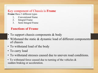 Key component of Chassis
Frame Have 3 different types
is Frame
1.
2.
3.
Conventional frame
Integral Frame
Semi Integral Frame
Functions of Frame
• To support chassis components & body
• Withstand the static & dynamic load of different components
of chassis
• To withstand load of the body
• To carry load
• To withstand stresses caused due to uneven road conditions.
• To withstand force caused due to turning of the vehicles &
sudden braking or acceleration.
 