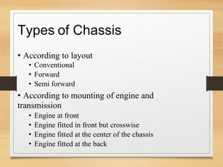 Types of Chassis
• According to layout
• Conventional
• Forward
• Semi forward
• According to mounting of engine and
transmission
• Engine at front
• Engine fitted in front but crosswise
• Engine fitted at the center of the chassis
• Engine fitted at the back
 