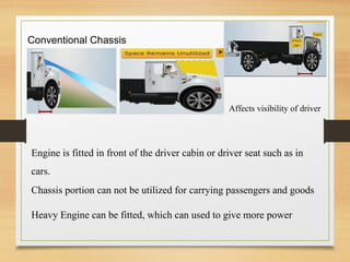 Conventional Chassis
Affects visibility of driver
Engine is fitted in front of the driver cabin or driver seat such as in
cars.
Chassis portion can not be utilized for carrying passengers and goods
Heavy Engine can be fitted, which can used to give more power
 