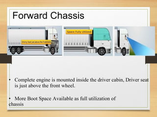 Forward Chassis
• Complete engine is mounted inside the driver cabin, Driver seat
is just above the front wheel.
• More Boot Space Available as full utilization of
chassis
 
