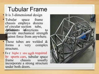 r r h
• Fo highe
y
stre
Tubular Frame
•
•
It is 3-dimensional design
Tubular space frame
chassis employs dozens
of circular section tube,
positions in
different directions to
provide mechanical strength
against force from anywhere.
• These tubes are welded &
forms a very complex
structure.
ngt required
b sports cars, tubular space
frame chassis usually
incorporate a strong structure
under both doors.
 