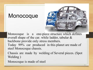 Monocoque
Monocoque is a one-piece structure which defines
overall shape of the car. while ladder, tabular &
backbone provide only stress members.
Today 99% car produced in this planet are made of
steel Monocoque chassis.
Chassis are made by welding of Several pieces. (Spot
Welding )
Monocoque is made of steel
31
 
