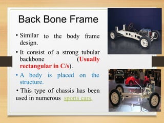 Back
• Similar
design.
Bone Frame
to the body frame
• It consist
backbone
of a strong tubular
(Usually
rectangular in C/s).
• A body is placed on the
structure.
• This type of chassis has been
used in numerous sports cars.
 