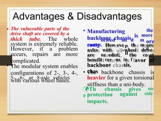 licated an
.
d m
,
ore
e
costly How eve r
ll
th m
-
ore
axles with wheel drive
are ne eded, the co st
benefit tur ns in f
e sis
Advantages & Disadvantages
• The vulnerable parts of the
drive shaft are covered by a
• Manufacturing
backbone chassis
comp
the
more
is
thick tube. The whole
system is extremely reliable.
However, if a problem
occurs, repairs are more
complicated. avor of
backbon
chas
.
• The modular system enables
configurations of 2-, 3-, 4-,
5-, 6-, or 8-axle vehicles
• The backbone chassis is
heavier for a given torsional
stiffness than a uni-body.
with various wheel bases.
Th
e
chassis gives no
side
protection
impacts.
against
34
 