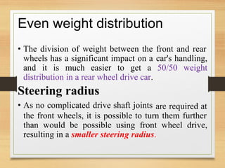 Even weight distribution
• The division of weight between the front and rear
wheels has a significant impact on a car's handling,
and it is much easier to get a 50/50 weight
distribution in a rear wheel drive car.
Steering radius
• As no complicated drive shaft joints are required at
the front wheels, it is possible to turn them further
than would be possible using front wheel drive,
resulting in a smaller steering radius.
 