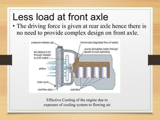 Less load at front axle
• The driving force is given at rear axle hence there is
no need to provide complex design on front axle.
Effective Cooling of the engine due to
exposure of cooling system to flowing air
 