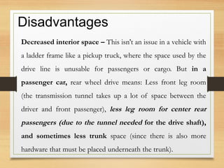 Disadvantages
Decreased interior space – This isn't an issue in a vehicle with
a ladder frame like a pickup truck, where the space used by the
drive line is unusable for passengers or cargo. But in a
passenger car, rear wheel drive means: Less front leg room
(the transmission tunnel takes up a lot of space between the
driver and front passenger), less leg room for center rear
passengers (due to the tunnel needed for the drive shaft),
and sometimes less trunk space (since there is also more
hardware that must be placed underneath the trunk).
 
