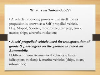 What is an ‘Automobile’??
• A vehicle producing power within itself for its
propulsion is known as a Self propelled vehicle.
• Eg. Moped, Scooter, motorcycle, Car, jeep, truck,
tractor, ships, aircrafts, rocket etc.
• A self propelled vehicle used for transportation of
goods & passengers on the ground is called an
Automobile.
• Different from Aeronautical vehicles (planes,
helicopters, rockets) & marine vehicles (ships, boats,
submarines)
 