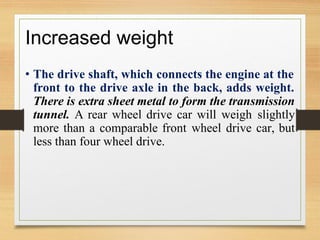 Increased weight
• The drive shaft, which connects the engine at the
front to the drive axle in the back, adds weight.
There is extra sheet metal to form the transmission
tunnel. A rear wheel drive car will weigh slightly
more than a comparable front wheel drive car, but
less than four wheel drive.
 
