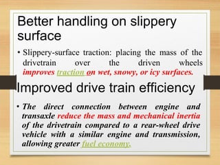 Better handling on slippery
surface
• Slippery-surface traction: placing the mass of the
drivetrain over the driven wheels
improves traction on wet, snowy, or icy surfaces.
Improved drive train efficiency
• The direct connection between engine and
transaxle reduce the mass and
of the drivetrain compared to
mechanical inertia
a rear-wheel drive
vehicle with a similar engine and transmission,
allowing greater fuel economy.
 