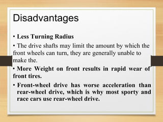 Disadvantages
• Less Turning Radius
• The drive shafts may limit the amount by which the
front wheels can turn, they are generally unable to
make the.
• More Weight on front results in rapid wear of
front tires.
• Front-wheel drive has worse acceleration than
rear-wheel drive, which is why most sporty and
race cars use rear-wheel drive.
 