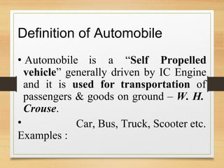 Definition of Automobile
• Automobile is a “Self Propelled
vehicle” generally driven by IC Engine
and it is used for transportation of
passengers
Crouse.
•
Examples :
& goods on ground – W. H.
Car, Bus, Truck, Scooter etc.
 