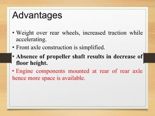 Advantages
• Weight over rear wheels, increased traction while
accelerating.
• Front axle construction is simplified.
• Absence of propeller shaft results in decrease of
floor height.
• Engine components mounted at rear of rear axle
hence more space is available.
 