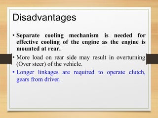 Disadvantages
• Separate cooling mechanism is needed for
effective cooling
mounted at rear.
of the engine as the engine is
• More load on rear side may result in overturning
(Over steer) of the vehicle.
• Longer linkages are required to operate clutch,
gears from driver.
 