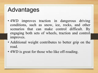 Advantages
• 4WD improves traction in dangerous driving
conditions, such as snow,
make
ice, rocks, and other
scenarios that can control difficult. By
engaging both sets of wheels, traction and control
improves.
• Additional weight contributes to better grip on the
road.
• 4WD is great for those who like off-roading.
 