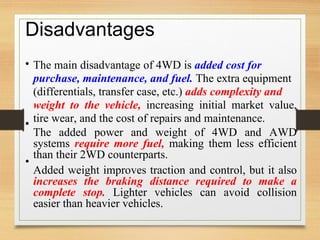 Disadvantages
• The main disadvantage of 4WD is added cost for
purchase, maintenance, and fuel. The extra equipment
(differentials, transfer case, etc.) adds complexity and
weight to the vehicle, increasing initial market value,
tire wear, and the cost of repairs and maintenance.
The added power and weight of 4WD and AWD
systems require more fuel, making them less efficient
than their 2WD counterparts.
Added weight improves traction and control, but it also
increases the braking distance required to make a
complete stop. Lighter vehicles can avoid collision
easier than heavier vehicles.
•
•
 
