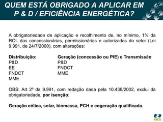 QUEM ESTÁ OBRIGADO A APLICAR EM  P & D / EFICIÊNCIA ENERGÉTICA?A obrigatoriedade de aplicação e recolhimento de, no mínimo, 1% da ROL das concessionárias, permissionárias e autorizadas do setor (Lei 9.991, de 24/7/2000), com alterações:Distribuição:		Geração (concessão ou PIE) e TransmissãoP&DP&DEE			FNDCTFNDCT			MMEMMEOBS: Art 2º da 9.991, com redação dada pela 10.438/2002, exclui da obrigatoriedade, por isenção:Geração eólica, solar, biomassa, PCH e cogeração qualificada.