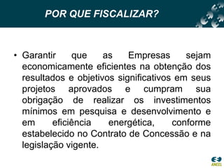 POR QUE FISCALIZAR?Garantir que as Empresas sejam economicamente eficientes na obtenção dos resultados e objetivos significativos em seus projetos aprovados e cumpram sua obrigação de realizar os investimentos mínimos em pesquisa e desenvolvimento e em eficiência energética, conforme estabelecido no Contrato de Concessão e na legislação vigente. 