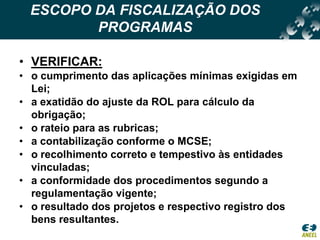 ESCOPO DA FISCALIZAÇÃO DOS PROGRAMASVERIFICAR:o cumprimento das aplicações mínimas exigidas em Lei;a exatidão do ajuste da ROL para cálculo da obrigação;o rateio para as rubricas;a contabilização conforme o MCSE;o recolhimento correto e tempestivo às entidades vinculadas;a conformidade dos procedimentos segundo a regulamentação vigente;o resultado dos projetos e respectivo registro dos bens resultantes. 