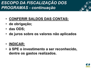ESCOPO DA FISCALIZAÇÃO DOS PROGRAMAS - continuaçãoCONFERIR SALDOS DAS CONTAS:de obrigação;das ODS;de juros sobre os valores não aplicadosINDICAR:à SPE o investimento a ser reconhecido, dentre os gastos realizados. 