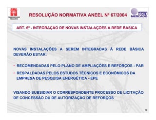 RESOLUÇÃO NORMATIVA ANEEL Nº 67/2004

 ART. 6º - INTEGRAÇÃO DE NOVAS INSTALAÇÕES À REDE BASICA




NOVAS INSTALAÇÕES A SEREM INTEGRADAS À REDE BÁSICA
DEVERÃO ESTAR:


• RECOMENDADAS PELO PLANO DE AMPLIAÇÕES E REFORÇOS - PAR
• RESPALDADAS PELOS ESTUDOS TÉCNICOS E ECONÔMICOS DA
  EMPRESA DE PESQUISA ENERGÉTICA - EPE


VISANDO SUBSIDIAR O CORRESPONDENTE PROCESSO DE LICITAÇÃO
DE CONCESSÃO OU DE AUTORIZAÇÃO DE REFORÇOS


                                                           16
 