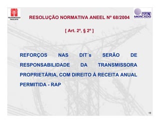 RESOLUÇÃO NORMATIVA ANEEL Nº 68/2004

                  [ Art. 2º, § 2º ]




REFORÇOS     NAS          DIT´s        SERÃO   DE

RESPONSABILIDADE           DA         TRANSMISSORA

PROPRIETÁRIA, COM DIREITO À RECEITA ANUAL

PERMITIDA - RAP




                                                     18
 