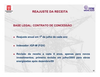 REAJUSTE DA RECEITA



BASE LEGAL: CONTRATO DE CONCESSÃO



 Reajuste anual em 1º de julho de cada ano


 Indexador: IGP-M (FGV)


 Revisão da receita a cada 4 anos, apenas para novos
 investimentos; primeira revisão em julho/2005 para obras
 energizadas após dezembro/99


                                                            38
 