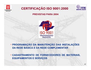 CERTIFICAÇÃO ISO 9001:2000
              PREVISTAS PARA 2004




• PROGRAMAÇÃO DA MANUTENÇÃO DAS INSTALAÇÕES
 DA REDE BÁSICA E DA REDE COMPLEMENTAR

• CADASTRAMENTO DE FORNECEDORES DE MATERIAIS,
 EQUIPAMENTOS E SERVIÇOS

                                                57
 