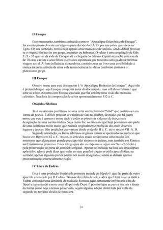 II Enoque

        Este manuscrito, também conhecido como o “Apocalipse Eslavônico de Enoque”,
foi escrito possivelmente em alguma parte do século I A. D. por um judeu que vivia no
Egito. De seu conteúdo, temos hoje apenas uma tradução eslavenônia, sendo difícil precisar
se o original foi escrito em grego, aramaico ou hebraico. O relato é uma ampliação de Gên.
5:21 - 32 que vai da vida de Enoque até a chegada do dilúvio. O patriarca sobe uma escala
de 10 céus e relata a seus filhos os ensinos espirituais que trouxera consigo desta pretensa
viagem astral. A forte influência alexandrina, contudo, traz ao livro uma credibilidade à
crença da preexistência da alma e da reminiscência de idéias conforme ensinava o
platonismo grego.

       III Enoque

        O outro nome para este documento é “o Apocalipse Hebraico de Enoque”. Aqui não
é pretendido que seja Enoque o suposto autor do documento, mas o Rabino Ishmael que
sobe ao céu e encontra com Enoque exaltado que lhe confere uma visão das moradas
celestiais. Sua data de composição deve ser aproximadamente 132 a. C.

       Oráculos Sibilinos

        Traz os oráculos proféticos de uma certa anciã chamada “Sibil” que profetisava em
forma de poesia. É difícil precisar se existira de fato tal mulher, de modo que há quem
pense que este é apenas o nome dado a todas as pretensas videntes da época ou a
designação de uma escola mística. Seja como for, os oráculos que hoje possuímos são parte
de uma coletânea muito maior que possuía originalmente profecias dos mais diversos
lugares e épocas. São predições que variam desde o século II a. C. até o século VII A. D.
        Segundo a tradição, os livros sibilinos originais teriam se queimado no incêncio que
houve em Roma em 82 a. C. Assim, os oráculos atuais seriam uma substituição dos
anteriores que alcançaram grande prestígio não só entre os judeus, mas também em Roma e
no Cristianismo primitivo. Estes três grupos são os responsáveis por sua “nova” edição e
pela preservação de parte do conteúdo original. Apesar de incluído na lista dos apocalipses
apócriifos, não se pode dizer que todas as suas porções tragam o estilo apocalíptico, na
verdade, apenas algumas partes podem ser assim designadas, sendo as demais apenas
procrastinações essencialmente pagãs.

       IV Livro de Esdras

       Esta é uma produção literária da primeira metade do Século I que faz parte de outro
apócrifo conhecido por II Esdras. Trata-se do relato de sete visões que Deus haveria dado a
Esdras contendo uma denúncia da maldade Romana (que certamente enfrentaria a ira de
Deus) e lamentando a sorte atual do povo de Deus. É possível que as partes iniciais e finais
da forma como hoje a temos preservada, sejam alguma adição cristã feita por volta do
segundo ou terceiro século de nossa era.



                                             10
 